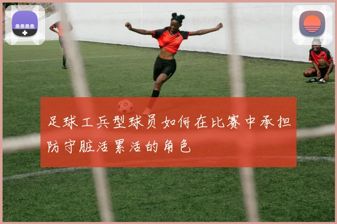 足球工兵型球员如何在比赛中承担防守脏活累活的角色