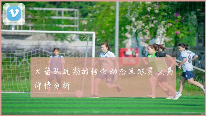 火箭队近期的转会动态及球员交易详情分析