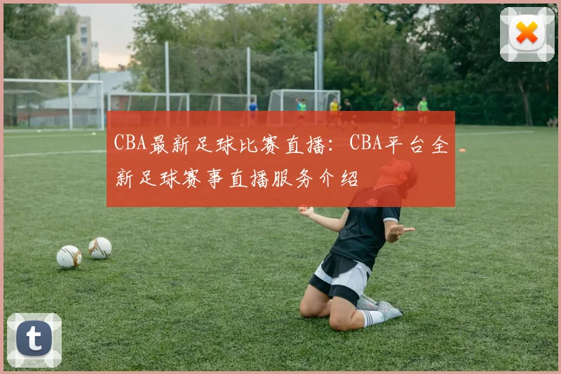 CBA最新足球比赛直播：CBA平台全新足球赛事直播服务介绍
